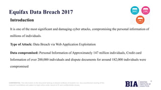 CONFIDENTIAL: The information in this document belongs to Boston Institute of Analytics LLC. Any unauthorized sharing of this
material is prohibited and subject to legal action under breach of IP and confidentiality clauses.
Equifax Data Breach 2017
Introduction
It is one of the most significant and damaging cyber attacks, compromising the personal information of
millions of individuals.
Type of Attack: Data Breach via Web Application Exploitation
Data compromised: Personal Information of Approximately 147 million individuals, Credit card
Information of over 200,000 individuals and dispute documents for around 182,000 individuals were
compromised
 
