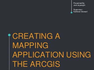 CREATING A
MAPPING
APPLICATION USING
THE ARCGIS
Presented By:
Joel Jeyarajah
Supervisor:
Kathleen Stewart
 
