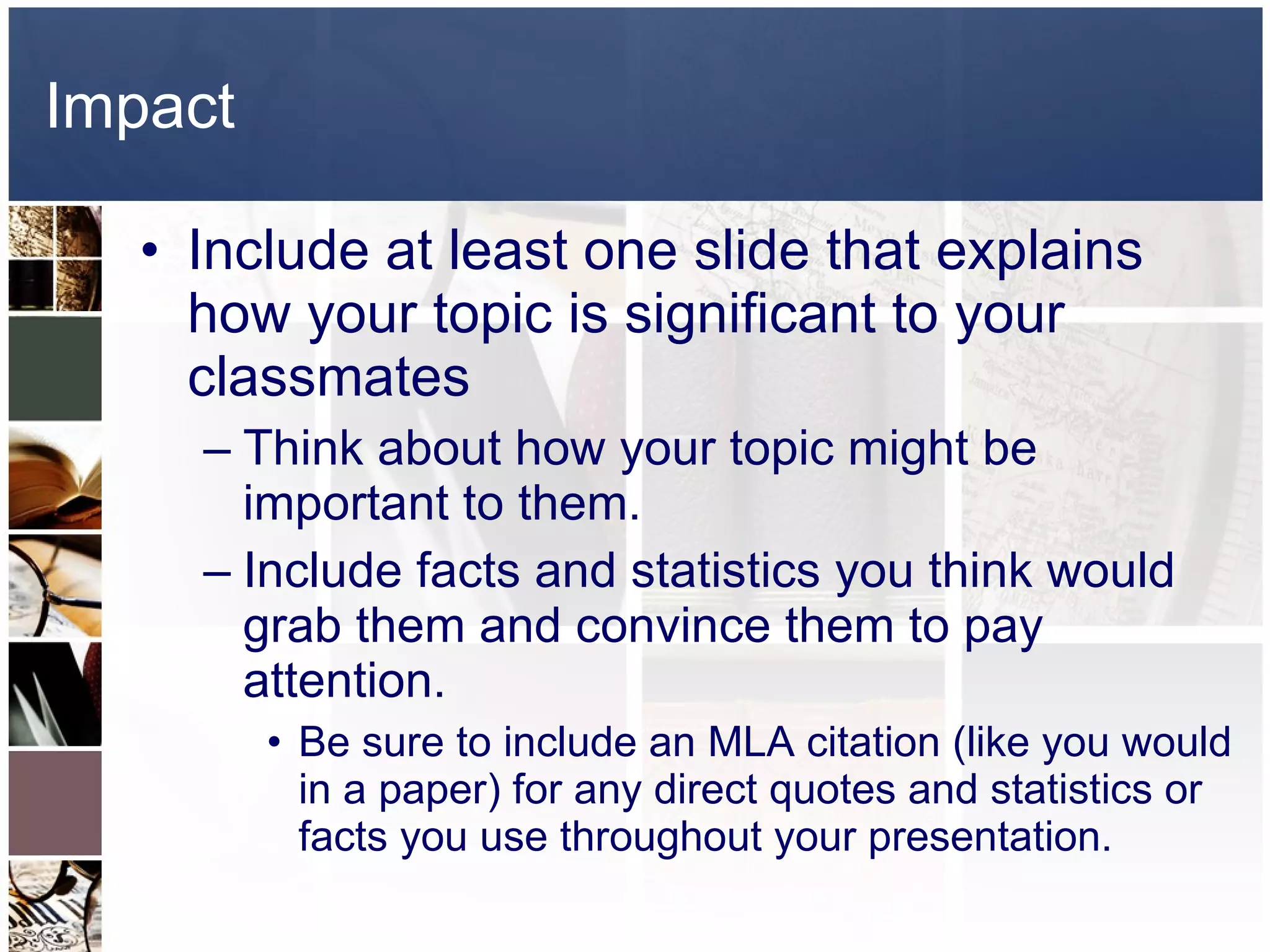 Impact Include at least one slide that explains how your topic is significant to your classmates Think about how your topic might be important to them. Include facts and statistics you think would grab them and convince them to pay attention.  Be sure to include an MLA citation (like you would in a paper) for any direct quotes and statistics or facts you use throughout your presentation.  
