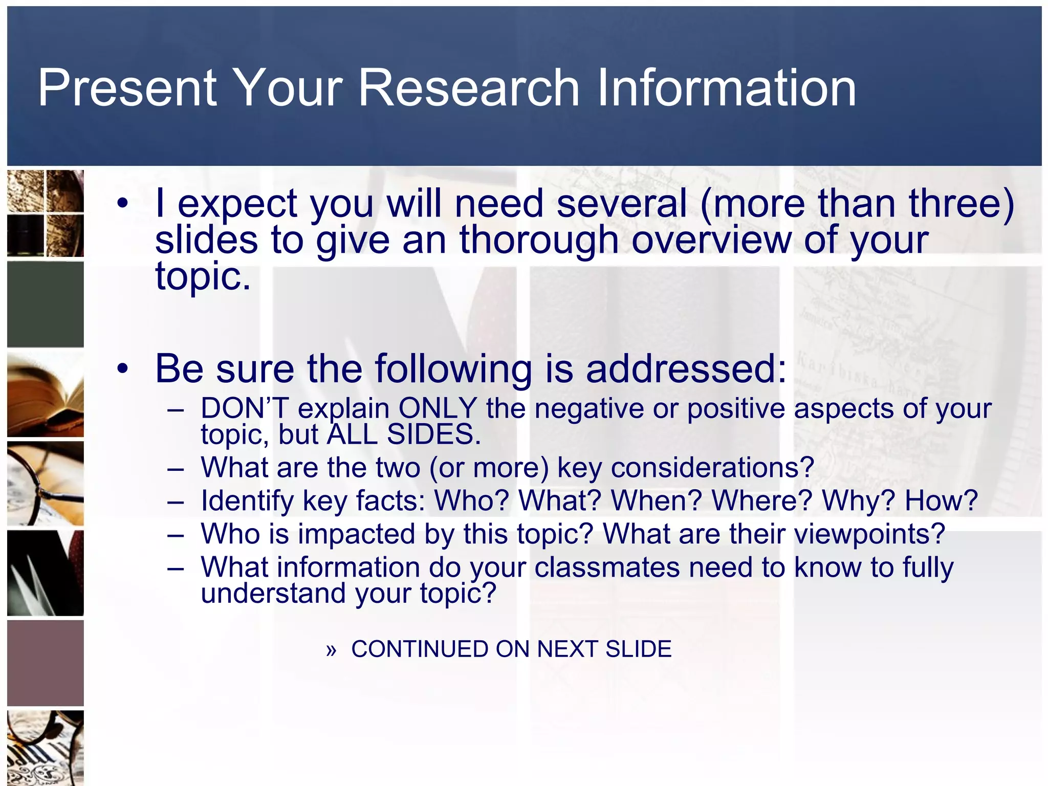 Present Your Research Information I expect you will need several (more than three) slides to give an thorough overview of your topic.  Be sure the following is addressed: DON’T explain ONLY the negative or positive aspects of your topic, but ALL SIDES. What are the two (or more) key considerations?  Identify key facts: Who? What? When? Where? Why? How? Who is impacted by this topic? What are their viewpoints? What information do your classmates need to know to fully understand your topic? CONTINUED ON NEXT SLIDE 