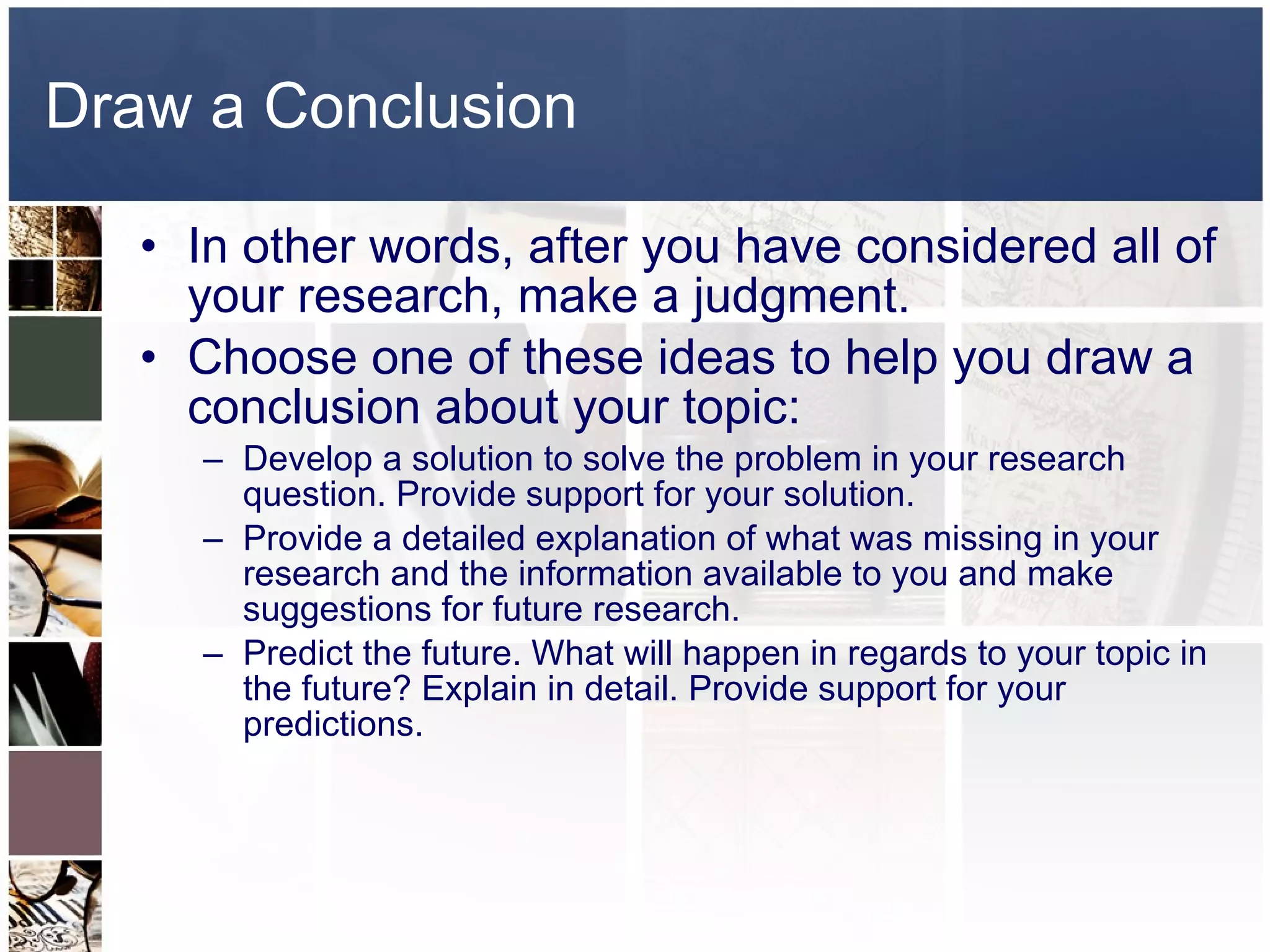 Draw a Conclusion In other words, after you have considered all of your research, make a judgment.  Choose one of these ideas to help you draw a conclusion about your topic: Develop a solution to solve the problem in your research question. Provide support for your solution.  Provide a detailed explanation of what was missing in your research and the information available to you and make suggestions for future research.  Predict the future. What will happen in regards to your topic in the future? Explain in detail. Provide support for your predictions.  