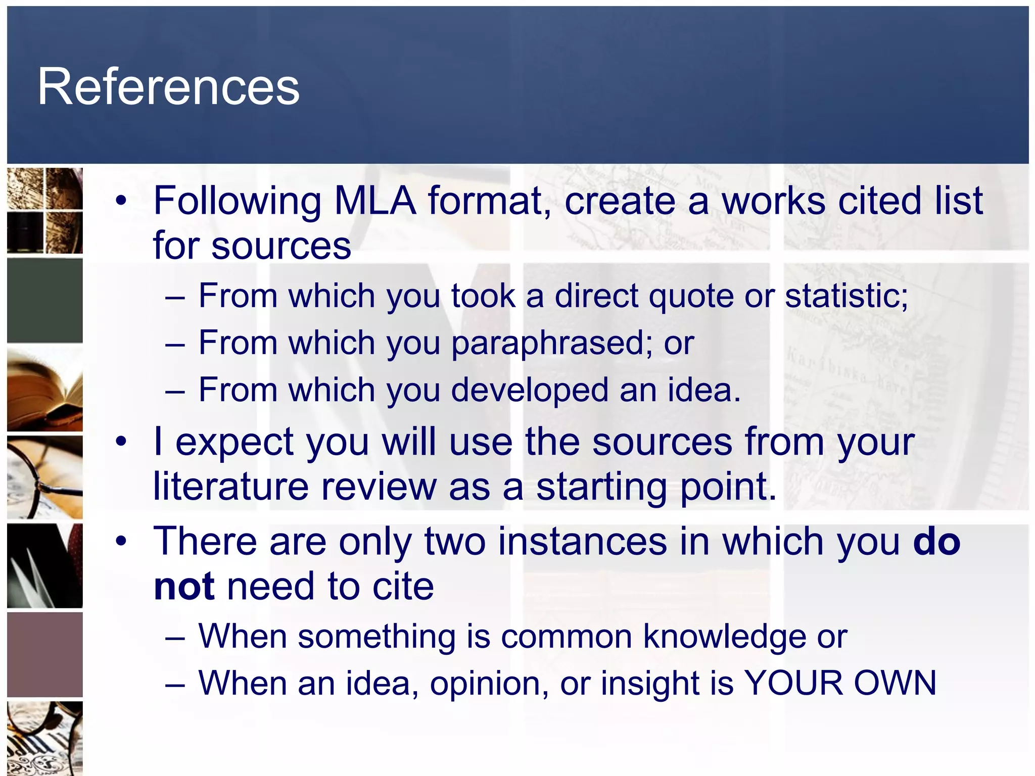 References Following MLA format, create a works cited list for sources From which you took a direct quote or statistic; From which you paraphrased; or From which you developed an idea. I expect you will use the sources from your literature review as a starting point. There are only two instances in which you  do not  need to cite When something is common knowledge or When an idea, opinion, or insight is YOUR OWN 