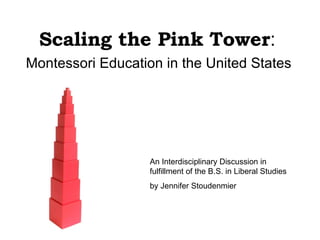 Scaling the Pink Tower : Montessori Education in the United States An Interdisciplinary Discussion in fulfillment of the B.S. in Liberal Studies  by Jennifer Stoudenmier 