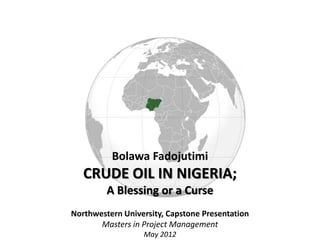 Bolawa Fadojutimi
   CRUDE OIL IN NIGERIA;
         A Blessing or a Curse
Northwestern University, Capstone Presentation
       Masters in Project Management
                  May 2012
 