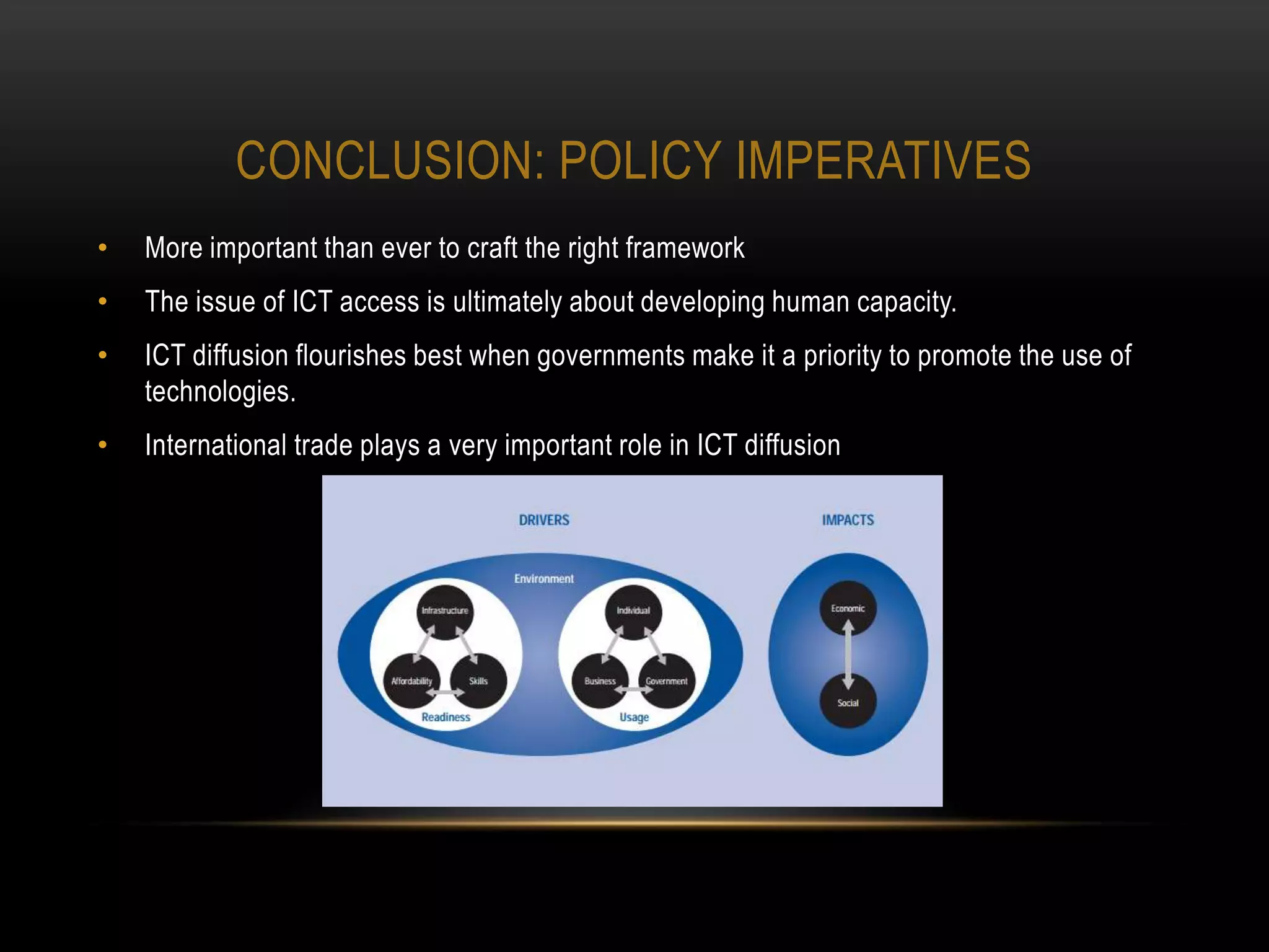 CONCLUSION: POLICY IMPERATIVES
•   More important than ever to craft the right framework
•   The issue of ICT access is ultimately about developing human capacity.
•   ICT diffusion flourishes best when governments make it a priority to promote the use of
    technologies.
•   International trade plays a very important role in ICT diffusion
 