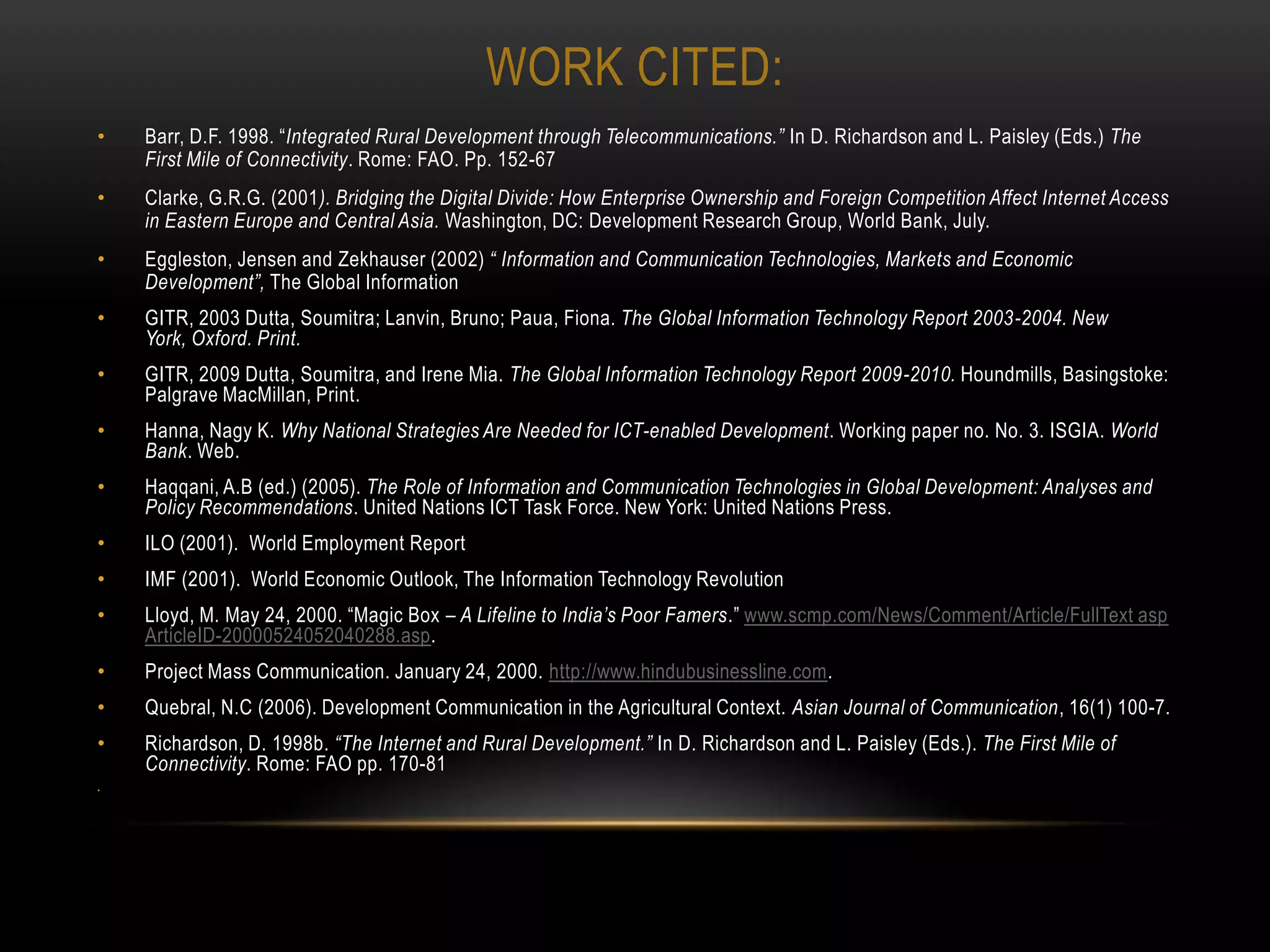 WORK CITED:
•   Barr, D.F. 1998. “Integrated Rural Development through Telecommunications.” In D. Richardson and L. Paisley (Eds.) The
    First Mile of Connectivity. Rome: FAO. Pp. 152-67
•   Clarke, G.R.G. (2001). Bridging the Digital Divide: How Enterprise Ownership and Foreign Competition Affect Internet Access
    in Eastern Europe and Central Asia. Washington, DC: Development Research Group, World Bank, July.
•   Eggleston, Jensen and Zekhauser (2002) “ Information and Communication Technologies, Markets and Economic
    Development”, The Global Information
•   GITR, 2003 Dutta, Soumitra; Lanvin, Bruno; Paua, Fiona. The Global Information Technology Report 2003-2004. New
    York, Oxford. Print.
•   GITR, 2009 Dutta, Soumitra, and Irene Mia. The Global Information Technology Report 2009-2010. Houndmills, Basingstoke:
    Palgrave MacMillan, Print.
•   Hanna, Nagy K. Why National Strategies Are Needed for ICT-enabled Development. Working paper no. No. 3. ISGIA. World
    Bank. Web.
•   Haqqani, A.B (ed.) (2005). The Role of Information and Communication Technologies in Global Development: Analyses and
    Policy Recommendations. United Nations ICT Task Force. New York: United Nations Press.
•   ILO (2001). World Employment Report
•   IMF (2001). World Economic Outlook, The Information Technology Revolution
•   Lloyd, M. May 24, 2000. “Magic Box – A Lifeline to India’s Poor Famers.” www.scmp.com/News/Comment/Article/FullText asp
    ArticleID-20000524052040288.asp.
•   Project Mass Communication. January 24, 2000. http://www.hindubusinessline.com.
•   Quebral, N.C (2006). Development Communication in the Agricultural Context. Asian Journal of Communication, 16(1) 100-7.
•   Richardson, D. 1998b. “The Internet and Rural Development.” In D. Richardson and L. Paisley (Eds.). The First Mile of
    Connectivity. Rome: FAO pp. 170-81
•
 