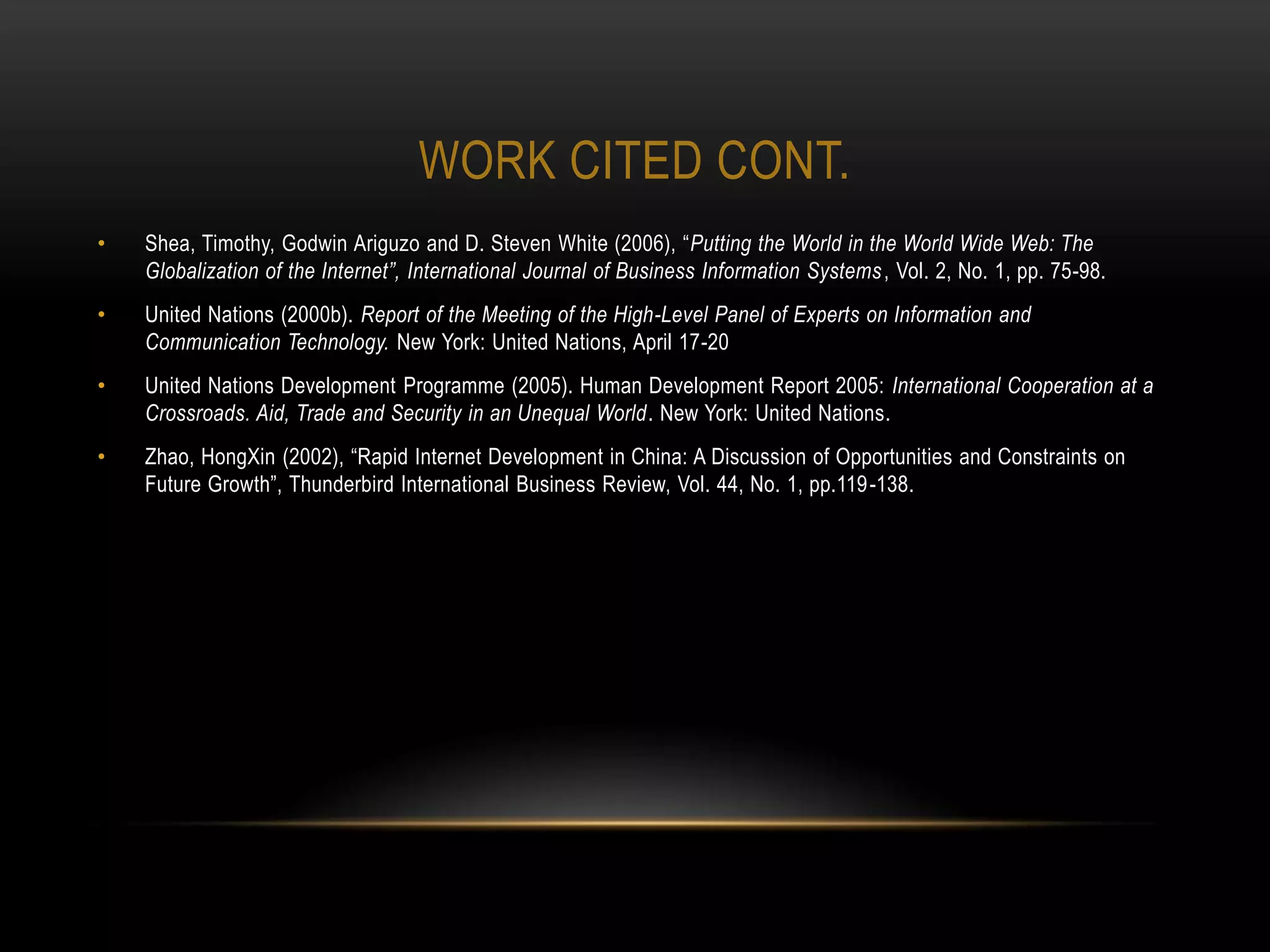 WORK CITED CONT.
•   Shea, Timothy, Godwin Ariguzo and D. Steven White (2006), “Putting the World in the World Wide Web: The
    Globalization of the Internet”, International Journal of Business Information Systems , Vol. 2, No. 1, pp. 75-98.
•   United Nations (2000b). Report of the Meeting of the High-Level Panel of Experts on Information and
    Communication Technology. New York: United Nations, April 17-20
•   United Nations Development Programme (2005). Human Development Report 2005: International Cooperation at a
    Crossroads. Aid, Trade and Security in an Unequal World. New York: United Nations.
•   Zhao, HongXin (2002), “Rapid Internet Development in China: A Discussion of Opportunities and Constraints on
    Future Growth”, Thunderbird International Business Review, Vol. 44, No. 1, pp.119 -138.
 