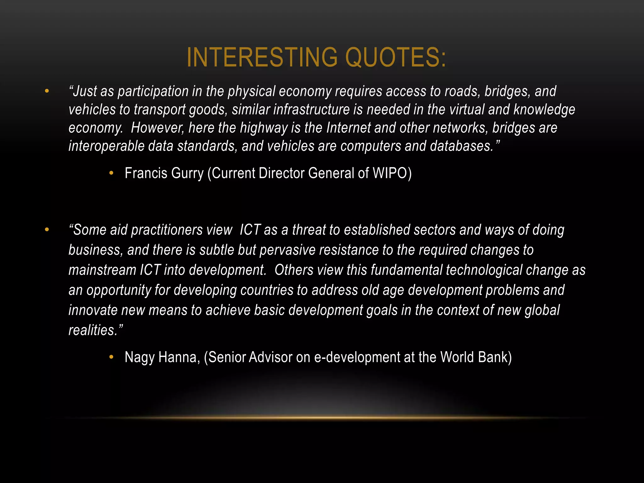 INTERESTING QUOTES:
•   “Just as participation in the physical economy requires access to roads, bridges, and
    vehicles to transport goods, similar infrastructure is needed in the virtual and knowledge
    economy. However, here the highway is the Internet and other networks, bridges are
    interoperable data standards, and vehicles are computers and databases.”
           • Francis Gurry (Current Director General of WIPO)


•   “Some aid practitioners view ICT as a threat to established sectors and ways of doing
    business, and there is subtle but pervasive resistance to the required changes to
    mainstream ICT into development. Others view this fundamental technological change as
    an opportunity for developing countries to address old age development problems and
    innovate new means to achieve basic development goals in the context of new global
    realities.”
           • Nagy Hanna, (Senior Advisor on e-development at the World Bank)
 