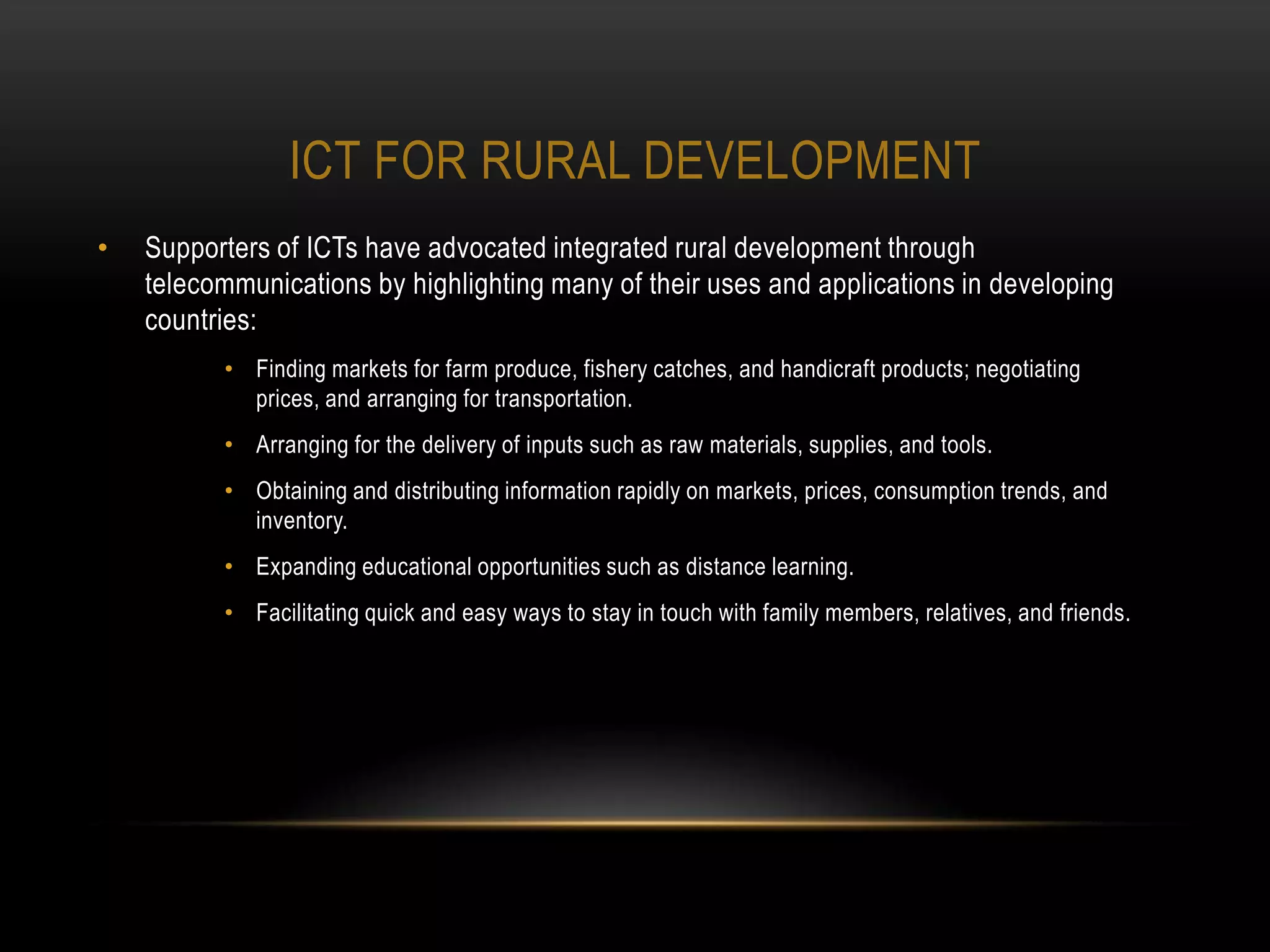 ICT FOR RURAL DEVELOPMENT
•   Supporters of ICTs have advocated integrated rural development through
    telecommunications by highlighting many of their uses and applications in developing
    countries:
          • Finding markets for farm produce, fishery catches, and handicraft products; negotiating
            prices, and arranging for transportation.
          • Arranging for the delivery of inputs such as raw materials, supplies, and tools.
          • Obtaining and distributing information rapidly on markets, prices, consumption trends, and
            inventory.
          • Expanding educational opportunities such as distance learning.
          • Facilitating quick and easy ways to stay in touch with family members, relatives, and friends.
 