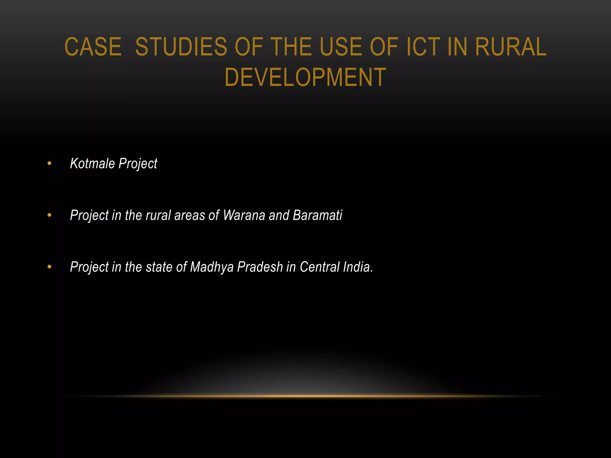 CASE STUDIES OF THE USE OF ICT IN RURAL
                DEVELOPMENT


•   Kotmale Project


•   Project in the rural areas of Warana and Baramati


•   Project in the state of Madhya Pradesh in Central India.
 