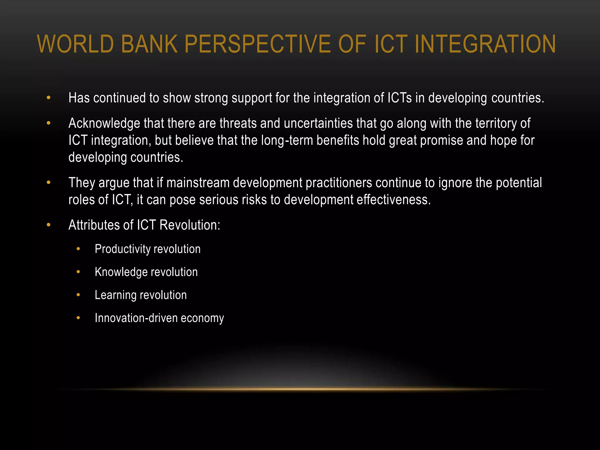 WORLD BANK PERSPECTIVE OF ICT INTEGRATION
•   Has continued to show strong support for the integration of ICTs in developing countries.
•   Acknowledge that there are threats and uncertainties that go along with the territory of
    ICT integration, but believe that the long-term benefits hold great promise and hope for
    developing countries.
•   They argue that if mainstream development practitioners continue to ignore the potential
    roles of ICT, it can pose serious risks to development effectiveness.
•   Attributes of ICT Revolution:
     •   Productivity revolution
     •   Knowledge revolution
     •   Learning revolution
     •   Innovation-driven economy
 
