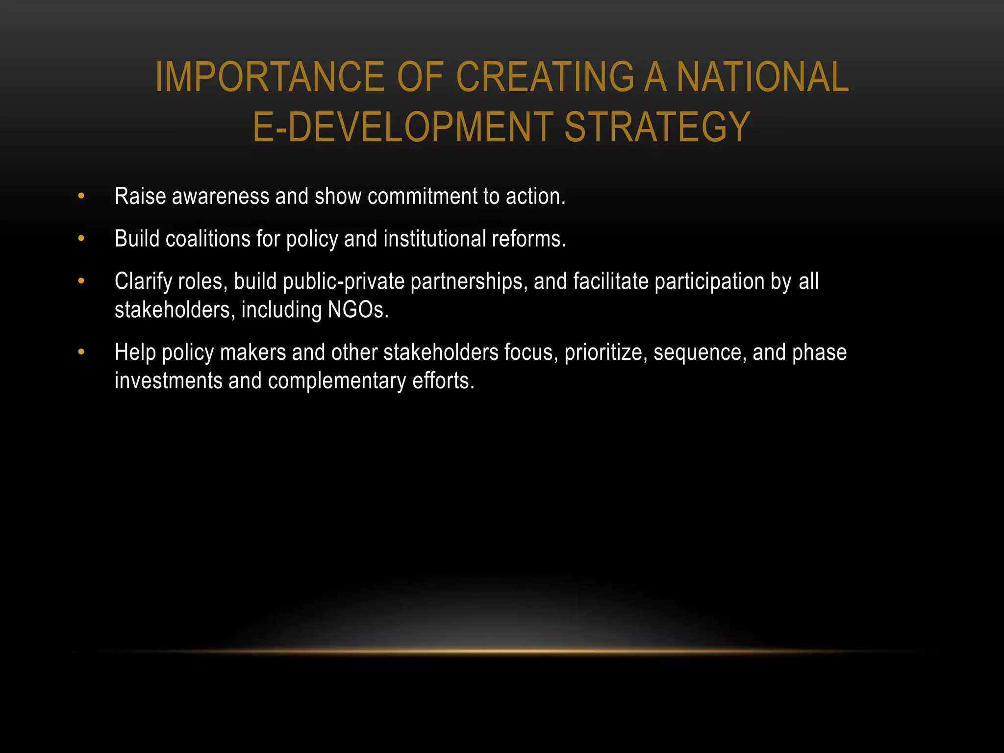 IMPORTANCE OF CREATING A NATIONAL
            E-DEVELOPMENT STRATEGY
•   Raise awareness and show commitment to action.
•   Build coalitions for policy and institutional reforms.
•   Clarify roles, build public-private partnerships, and facilitate participation by all
    stakeholders, including NGOs.
•   Help policy makers and other stakeholders focus, prioritize, sequence, and phase
    investments and complementary efforts.
 