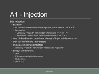 A1 - Injection
SQL Injection
◦ Example
◦ WCF method: GetPersonByName(string name), where name = “‟ or „1‟ = „1”
◦ Executes SQL
◦ var query = “select * from Person where name = „” + p1 + “‟”;
◦ Resolves to “select * from Person where name = „‟ or „1‟ = „1‟”
◦ One of the the most prominent classes of input validation errors
◦ Don’t use command interpreters
◦ Use a parameterized interface
◦ var query = “select * from Person where name = @name”;
◦ Entity Framework v5
◦ ORM
◦ SQL is generated behind the scenes
◦ Model driven
◦ Linq to SQL
BRETT NEMEC
 