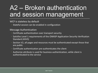 A2 – Broken authentication
and session management
WCF is stateless by default
◦ Stateful session can be enabled in configuration
Message Authentication
◦ Certificate authentication over transport security
◦ Satisfies Level 1 requirements of the OWASP Application Security Verification
Standard (ASVS)
◦ Section V2, all pages and resources must be authenticated except those that
are public
◦ Certificate authentication pre-authenticates the client
◦ Authorize attribute is used for business authentication, while client is
authenticated to the service
BRETT NEMEC
 