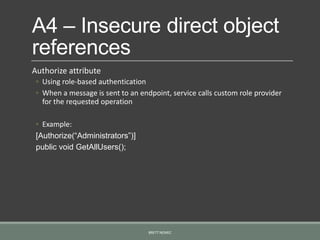 A4 – Insecure direct object
references
Authorize attribute
◦ Using role-based authentication
◦ When a message is sent to an endpoint, service calls custom role provider
for the requested operation
◦ Example:
[Authorize(“Administrators”)]
public void GetAllUsers();
BRETT NEMEC
 