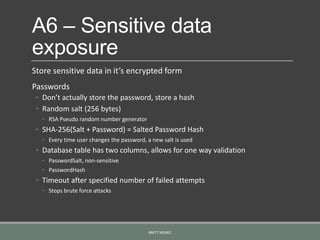 A6 – Sensitive data
exposure
Store sensitive data in it’s encrypted form
Passwords
◦ Don’t actually store the password, store a hash
◦ Random salt (256 bytes)
◦ RSA Pseudo random number generator
◦ SHA-256(Salt + Password) = Salted Password Hash
◦ Every time user changes the password, a new salt is used
◦ Database table has two columns, allows for one way validation
◦ PasswordSalt, non-sensitive
◦ PasswordHash
◦ Timeout after specified number of failed attempts
◦ Stops brute force attacks
BRETT NEMEC
 
