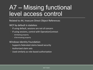 A7 – Missing functional
level access control
Related to A4, Insecure Direct Object References
WCF by default is stateless
◦ If using default, sessions are not of concern
◦ If using sessions, control with OperationContract
◦ IsInitiating property
◦ IsTerminating property
Windows Identity Foundation
◦ Supports federated claims based security
◦ Authorized claim sets
◦ Used similarly as role-based authorization
BRETT NEMEC
 