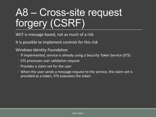 A8 – Cross-site request
forgery (CSRF)
WCF is message based, not as much of a risk
It is possible to implement controls for this risk
Windows Identity Foundation
◦ If implemented, service is already using a Security Token Service (STS)
◦ STS processes user validation request
◦ Provides a claim-set for the user
◦ When the user sends a message request to the service, the claim-set is
provided as a token, STS evaluates the token
BRETT NEMEC
 
