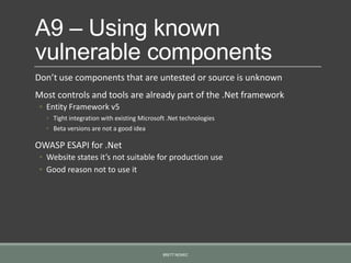 A9 – Using known
vulnerable components
Don’t use components that are untested or source is unknown
Most controls and tools are already part of the .Net framework
◦ Entity Framework v5
◦ Tight integration with existing Microsoft .Net technologies
◦ Beta versions are not a good idea
OWASP ESAPI for .Net
◦ Website states it’s not suitable for production use
◦ Good reason not to use it
BRETT NEMEC
 