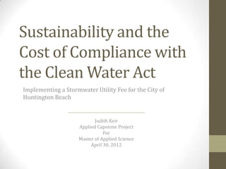 Sustainability and the
Cost of Compliance with
the Clean Water Act
Implementing a Stormwater Utility Fee for the City of
Huntington Beach

Judith Keir
Applied Capstone Project
For
Master of Applied Science
April 30, 2012

 