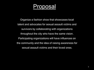 3
Proposal
Organize a fashion show that showcases local
talent and advocates for sexual assault victims and
survivors by collaborating with organizations
throughout the city who have the same vision.
Participating organizations will have influences on
the community and the idea of raising awareness for
sexual assault victims and their loved ones.
 