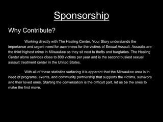 Sponsorship
Why Contribute?
Working directly with The Healing Center, Your Story understands the
importance and urgent need for awareness for the victims of Sexual Assault. Assaults are
the third highest crime in Milwaukee as they sit next to thefts and burglaries. The Healing
Center alone services close to 800 victims per year and is the second busiest sexual
assault treatment center in the United States.
With all of these statistics surfacing it is apparent that the Milwaukee area is in
need of programs, events, and community partnership that supports the victims, survivors
and their loved ones. Starting the conversation is the difficult part, let us be the ones to
make the first move.
 