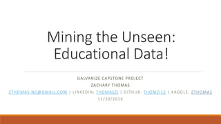 Mining the Unseen:
Educational Data!
GALVANIZE CAPSTONE PROJECT
ZACHARY THOMAS
ZTHOMAS.NC@GMAIL.COM | LINKEDIN: THOMASZI | GITHUB: THOMZI12 | KAGGLE: ZTHOMAS
11/30/2016
 