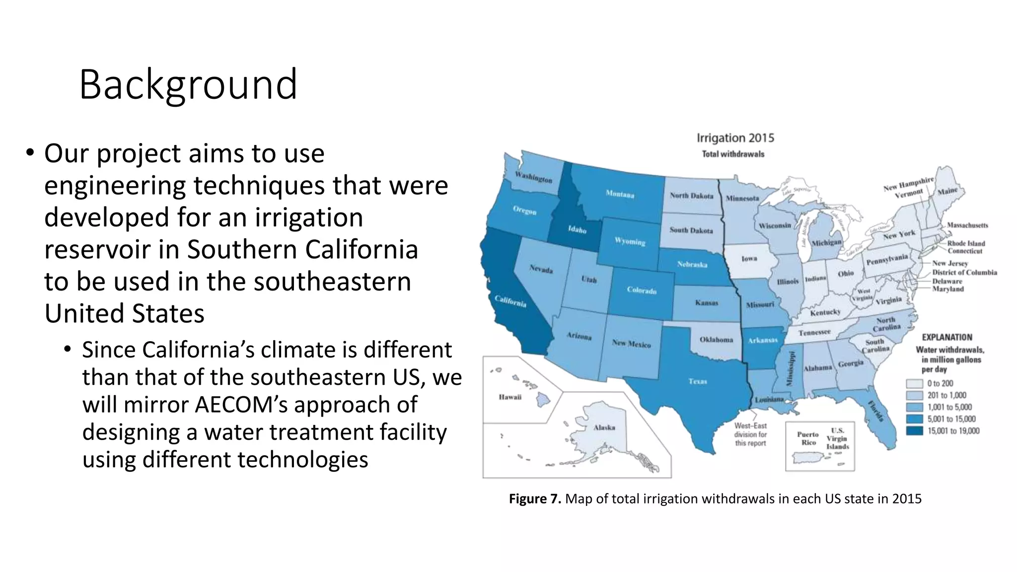 Background
• Our project aims to use
engineering techniques that were
developed for an irrigation
reservoir in Southern California
to be used in the southeastern
United States
• Since California’s climate is different
than that of the southeastern US, we
will mirror AECOM’s approach of
designing a water treatment facility
using different technologies
Figure 7. Map of total irrigation withdrawals in each US state in 2015
 