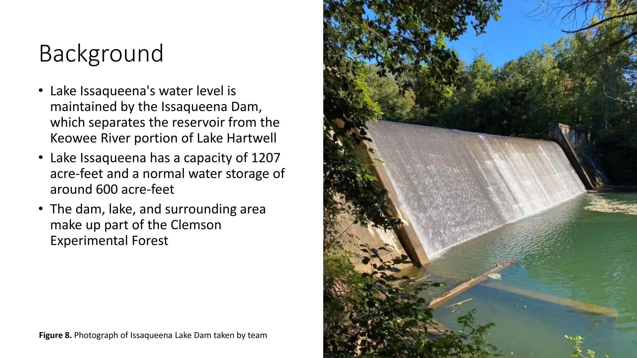 Background
• Lake Issaqueena's water level is
maintained by the Issaqueena Dam,
which separates the reservoir from the
Keowee River portion of Lake Hartwell
• Lake Issaqueena has a capacity of 1207
acre-feet and a normal water storage of
around 600 acre-feet
• The dam, lake, and surrounding area
make up part of the Clemson
Experimental Forest
Figure 8. Photograph of Issaqueena Lake Dam taken by team
 