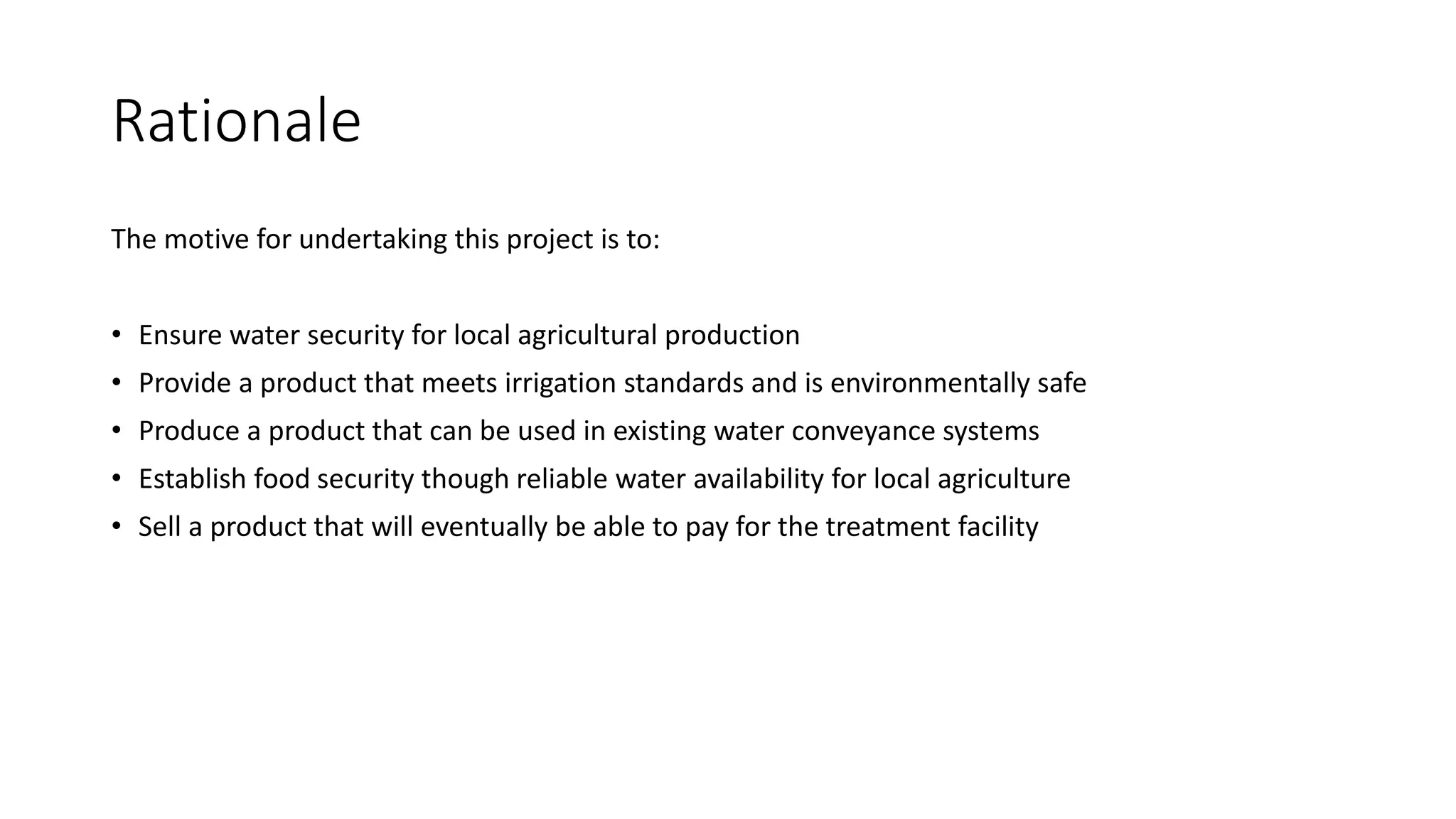 Rationale
The motive for undertaking this project is to:
• Ensure water security for local agricultural production
• Provide a product that meets irrigation standards and is environmentally safe
• Produce a product that can be used in existing water conveyance systems
• Establish food security though reliable water availability for local agriculture
• Sell a product that will eventually be able to pay for the treatment facility
 