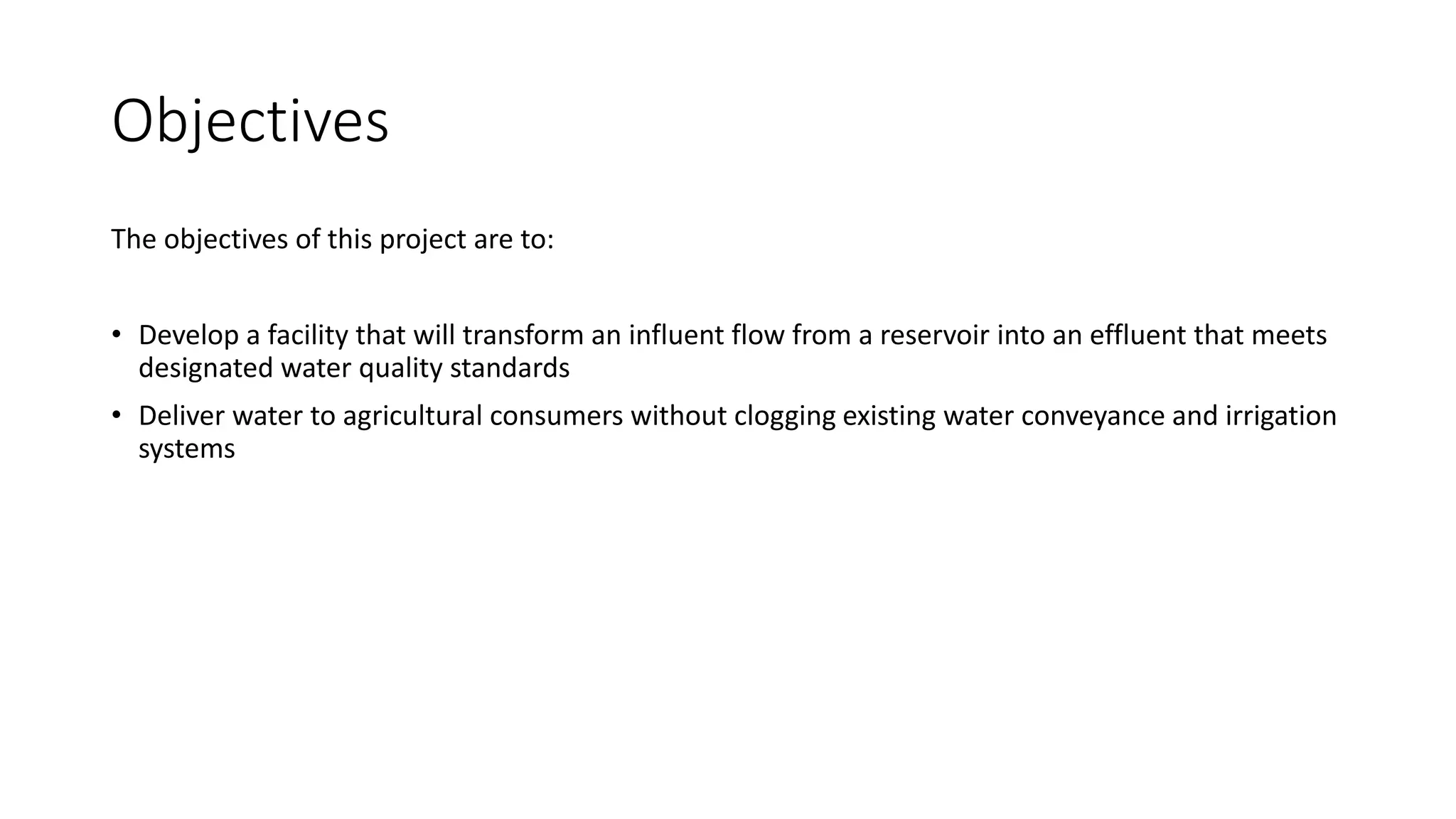 Objectives
The objectives of this project are to:
• Develop a facility that will transform an influent flow from a reservoir into an effluent that meets
designated water quality standards
• Deliver water to agricultural consumers without clogging existing water conveyance and irrigation
systems
 