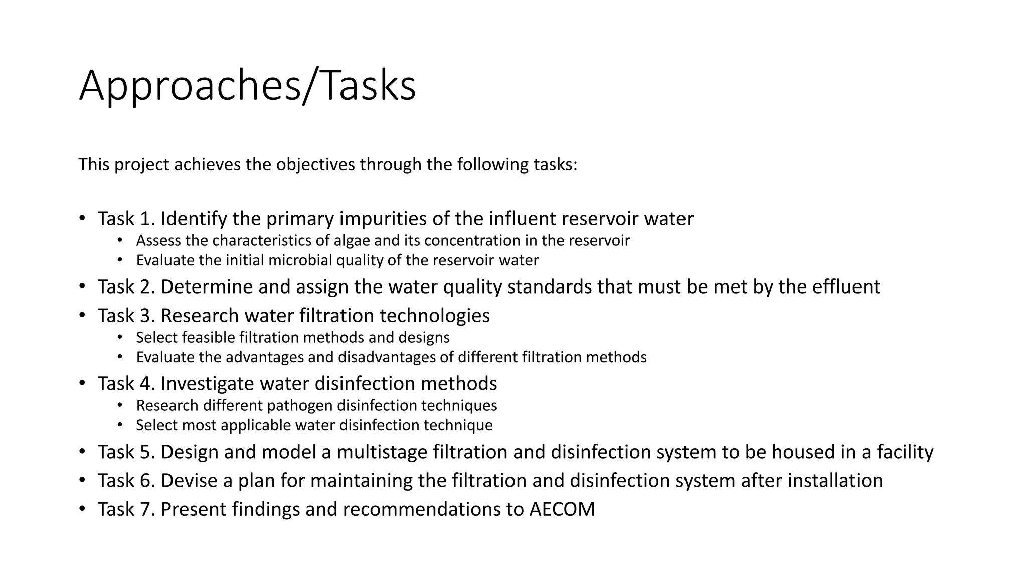 Approaches/Tasks
This project achieves the objectives through the following tasks:
• Task 1. Identify the primary impurities of the influent reservoir water
• Assess the characteristics of algae and its concentration in the reservoir
• Evaluate the initial microbial quality of the reservoir water
• Task 2. Determine and assign the water quality standards that must be met by the effluent
• Task 3. Research water filtration technologies
• Select feasible filtration methods and designs
• Evaluate the advantages and disadvantages of different filtration methods
• Task 4. Investigate water disinfection methods
• Research different pathogen disinfection techniques
• Select most applicable water disinfection technique
• Task 5. Design and model a multistage filtration and disinfection system to be housed in a facility
• Task 6. Devise a plan for maintaining the filtration and disinfection system after installation
• Task 7. Present findings and recommendations to AECOM
 