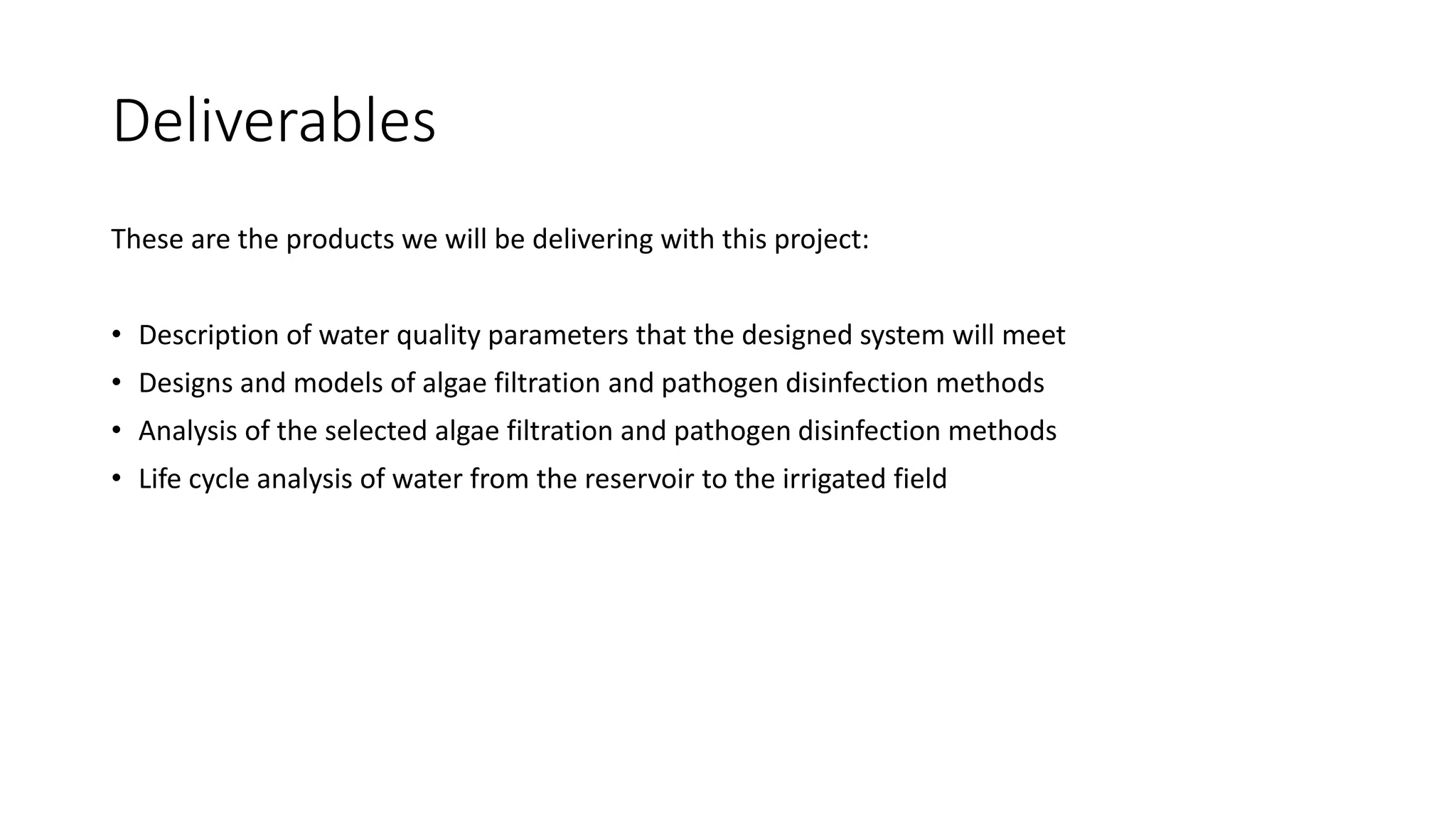 Deliverables
These are the products we will be delivering with this project:
• Description of water quality parameters that the designed system will meet
• Designs and models of algae filtration and pathogen disinfection methods
• Analysis of the selected algae filtration and pathogen disinfection methods
• Life cycle analysis of water from the reservoir to the irrigated field
 
