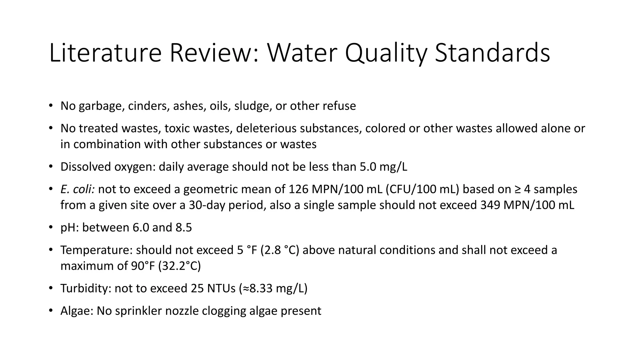 Literature Review: Water Quality Standards
• No garbage, cinders, ashes, oils, sludge, or other refuse
• No treated wastes, toxic wastes, deleterious substances, colored or other wastes allowed alone or
in combination with other substances or wastes
• Dissolved oxygen: daily average should not be less than 5.0 mg/L
• E. coli: not to exceed a geometric mean of 126 MPN/100 mL (CFU/100 mL) based on ≥ 4 samples
from a given site over a 30-day period, also a single sample should not exceed 349 MPN/100 mL
• pH: between 6.0 and 8.5
• Temperature: should not exceed 5 °F (2.8 °C) above natural conditions and shall not exceed a
maximum of 90°F (32.2°C)
• Turbidity: not to exceed 25 NTUs (≈8.33 mg/L)
• Algae: No sprinkler nozzle clogging algae present
 