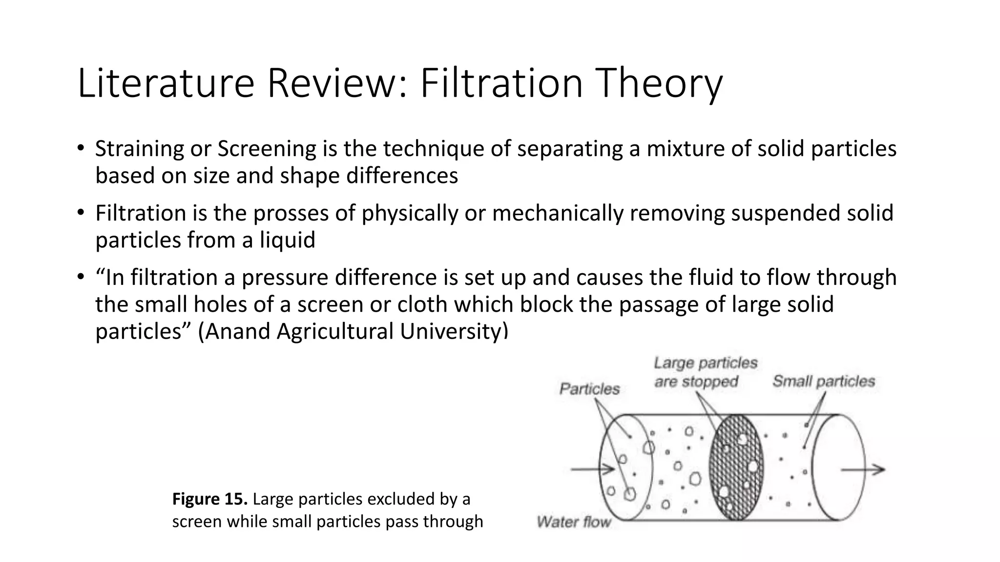 Literature Review: Filtration Theory
• Straining or Screening is the technique of separating a mixture of solid particles
based on size and shape differences
• Filtration is the prosses of physically or mechanically removing suspended solid
particles from a liquid
• “In filtration a pressure difference is set up and causes the fluid to flow through
the small holes of a screen or cloth which block the passage of large solid
particles” (Anand Agricultural University)
Figure 15. Large particles excluded by a
screen while small particles pass through
 