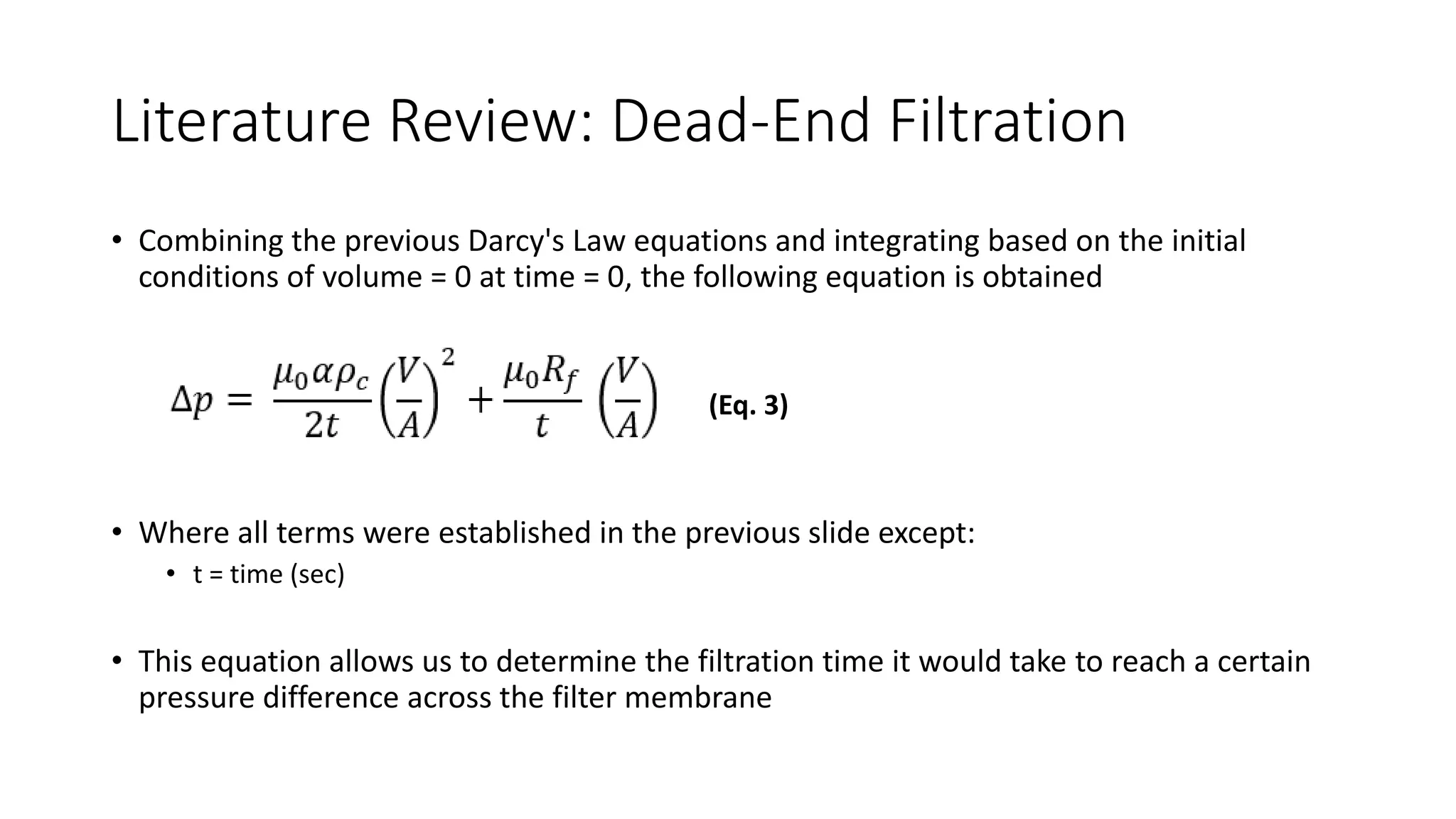 Literature Review: Dead-End Filtration
• Combining the previous Darcy's Law equations and integrating based on the initial
conditions of volume = 0 at time = 0, the following equation is obtained
• Where all terms were established in the previous slide except:
• t = time (sec)
• This equation allows us to determine the filtration time it would take to reach a certain
pressure difference across the filter membrane
(Eq. 3)
 
