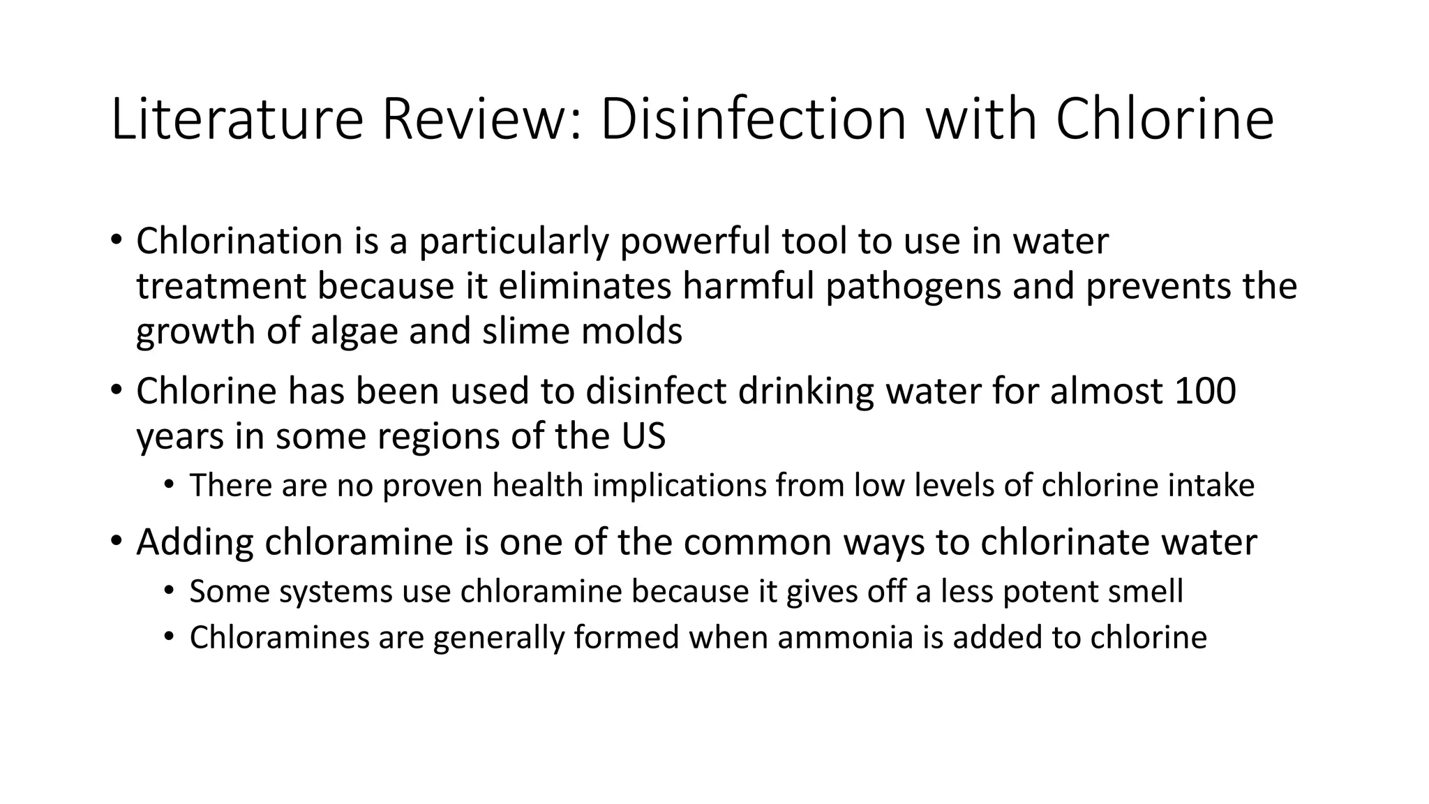Literature Review: Disinfection with Chlorine
• Chlorination is a particularly powerful tool to use in water
treatment because it eliminates harmful pathogens and prevents the
growth of algae and slime molds
• Chlorine has been used to disinfect drinking water for almost 100
years in some regions of the US
• There are no proven health implications from low levels of chlorine intake
• Adding chloramine is one of the common ways to chlorinate water
• Some systems use chloramine because it gives off a less potent smell
• Chloramines are generally formed when ammonia is added to chlorine
 