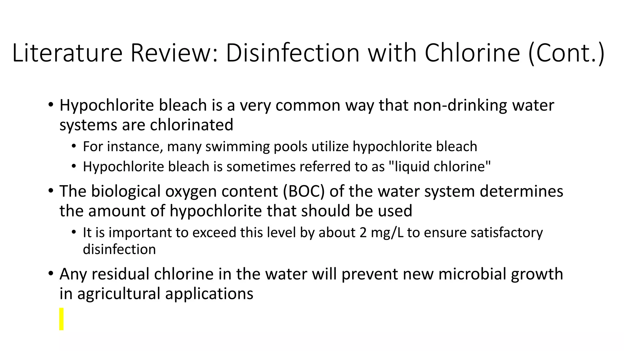Literature Review: Disinfection with Chlorine (Cont.)
• Hypochlorite bleach is a very common way that non-drinking water
systems are chlorinated
• For instance, many swimming pools utilize hypochlorite bleach
• Hypochlorite bleach is sometimes referred to as "liquid chlorine"
• The biological oxygen content (BOC) of the water system determines
the amount of hypochlorite that should be used
• It is important to exceed this level by about 2 mg/L to ensure satisfactory
disinfection
• Any residual chlorine in the water will prevent new microbial growth
in agricultural applications
 