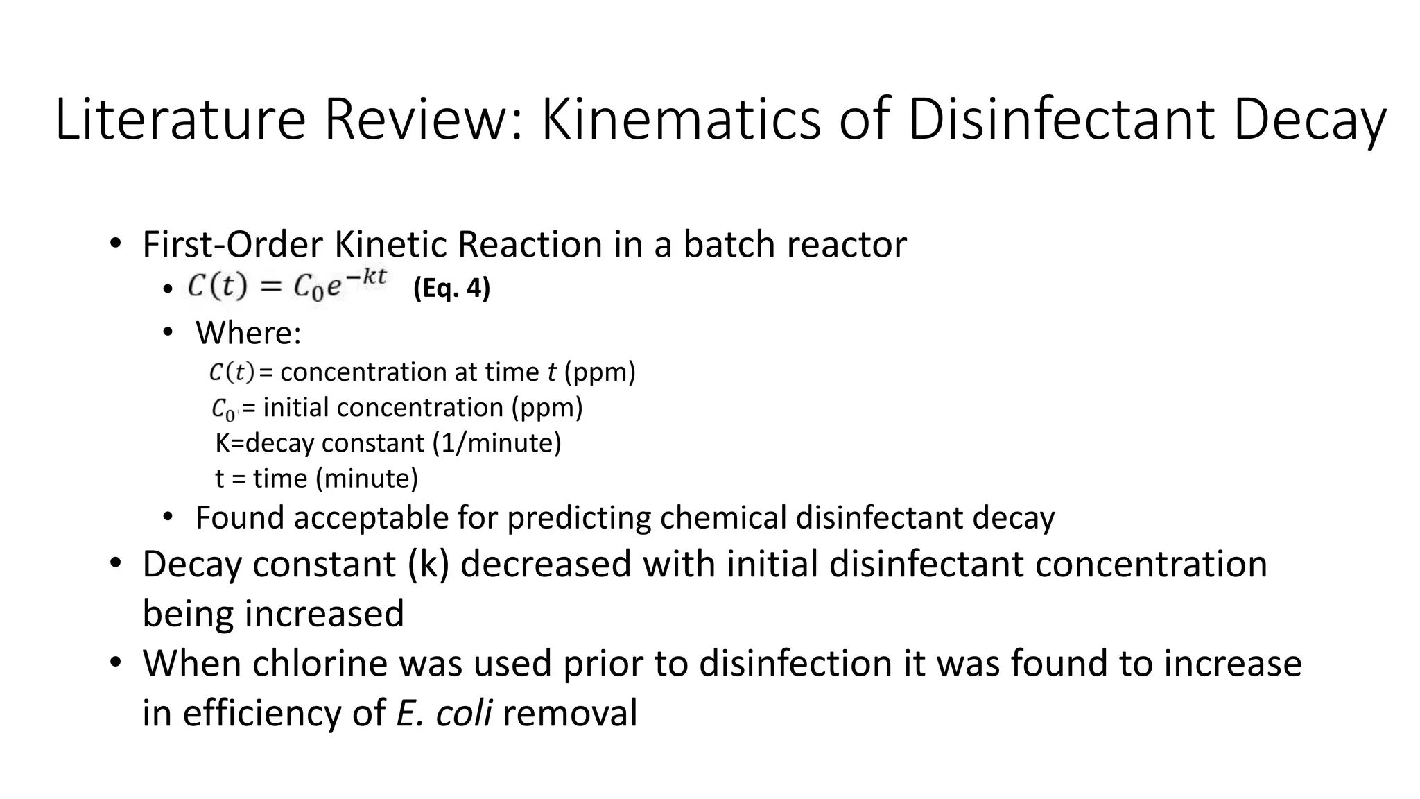 Literature Review: Kinematics of Disinfectant Decay
• First-Order Kinetic Reaction in a batch reactor
• 1
• Where:
C(t)= concentration at time t (ppm)
= initial concentration (ppm)
K=decay constant (1/minute)
t = time (minute)
• Found acceptable for predicting chemical disinfectant decay
• Decay constant (k) decreased with initial disinfectant concentration
being increased
• When chlorine was used prior to disinfection it was found to increase
in efficiency of E. coli removal
(Eq. 4)
 
