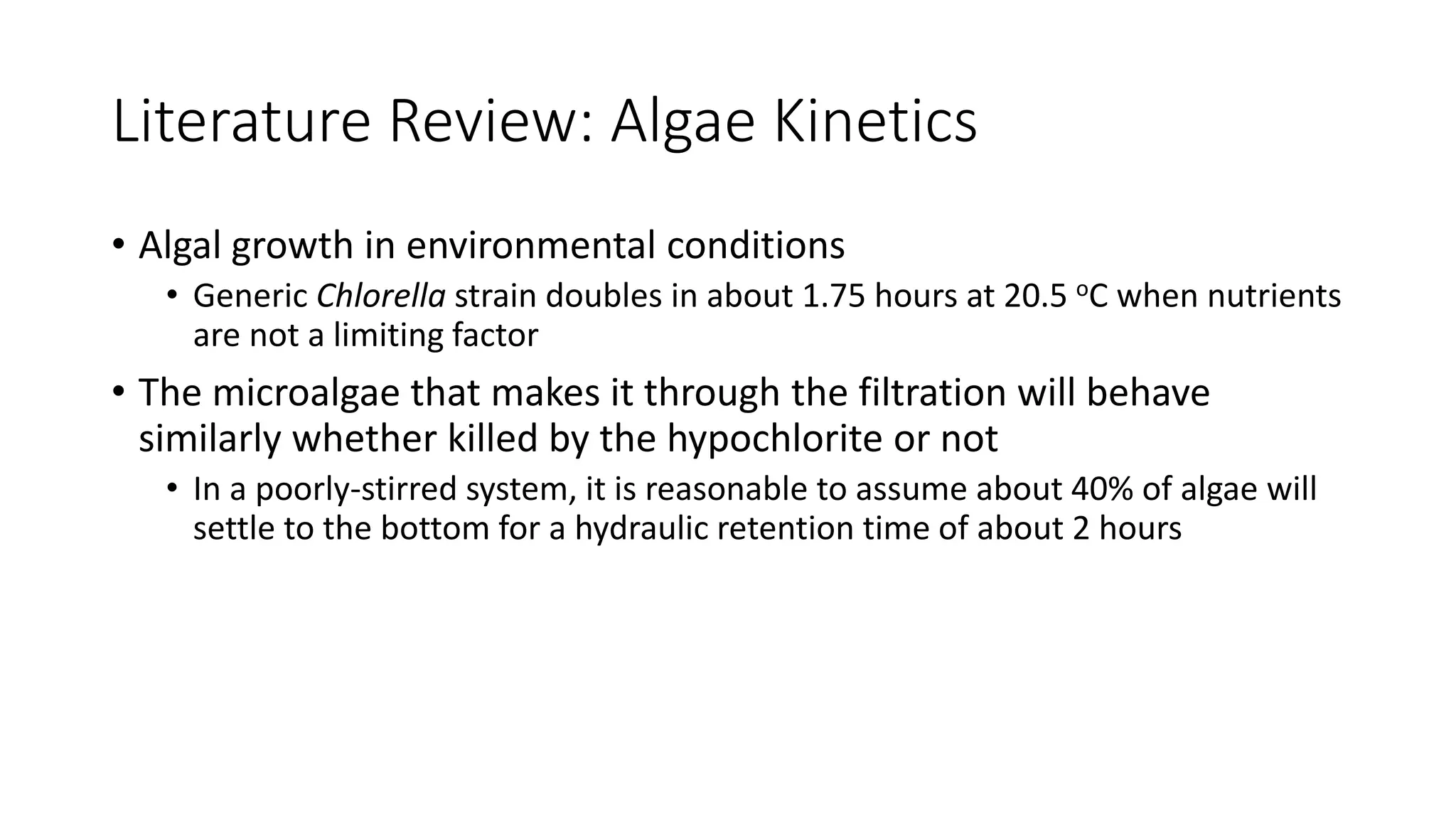 Literature Review: Algae Kinetics
• Algal growth in environmental conditions
• Generic Chlorella strain doubles in about 1.75 hours at 20.5 oC when nutrients
are not a limiting factor
• The microalgae that makes it through the filtration will behave
similarly whether killed by the hypochlorite or not
• In a poorly-stirred system, it is reasonable to assume about 40% of algae will
settle to the bottom for a hydraulic retention time of about 2 hours
 