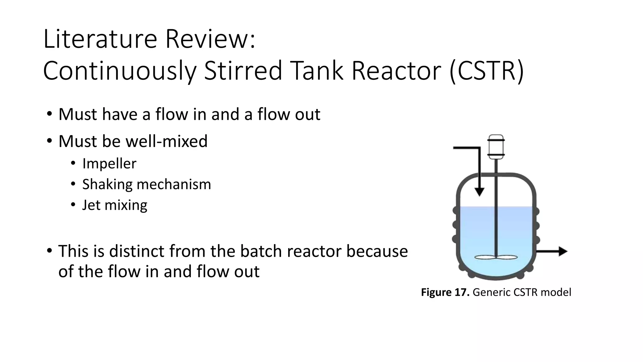 Literature Review:
Continuously Stirred Tank Reactor (CSTR)
• Must have a flow in and a flow out
• Must be well-mixed
• Impeller
• Shaking mechanism
• Jet mixing
• This is distinct from the batch reactor because
of the flow in and flow out
Figure 17. Generic CSTR model
 