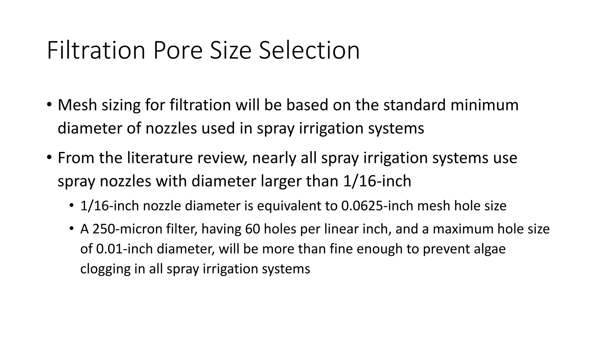 Filtration Pore Size Selection
• Mesh sizing for filtration will be based on the standard minimum
diameter of nozzles used in spray irrigation systems
• From the literature review, nearly all spray irrigation systems use
spray nozzles with diameter larger than 1/16-inch
• 1/16-inch nozzle diameter is equivalent to 0.0625-inch mesh hole size
• A 250-micron filter, having 60 holes per linear inch, and a maximum hole size
of 0.01-inch diameter, will be more than fine enough to prevent algae
clogging in all spray irrigation systems
 