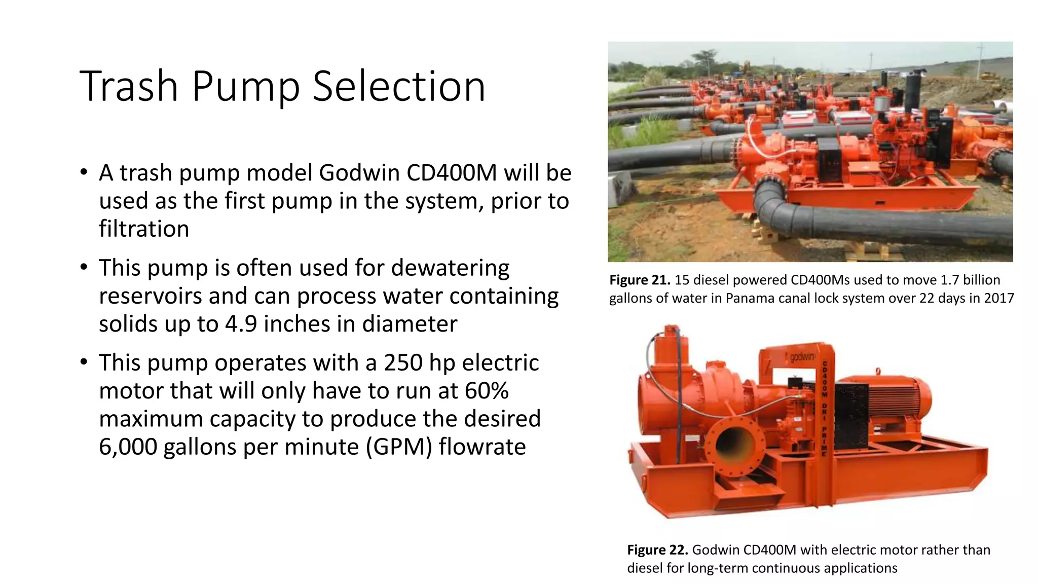 Trash Pump Selection
• A trash pump model Godwin CD400M will be
used as the first pump in the system, prior to
filtration
• This pump is often used for dewatering
reservoirs and can process water containing
solids up to 4.9 inches in diameter
• This pump operates with a 250 hp electric
motor that will only have to run at 60%
maximum capacity to produce the desired
6,000 gallons per minute (GPM) flowrate
Figure 21. 15 diesel powered CD400Ms used to move 1.7 billion
gallons of water in Panama canal lock system over 22 days in 2017
Figure 22. Godwin CD400M with electric motor rather than
diesel for long-term continuous applications
 