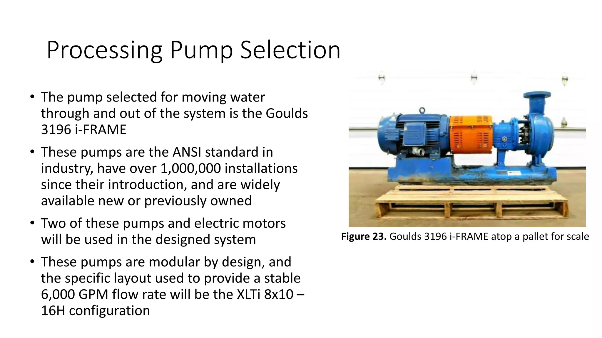 Processing Pump Selection
• The pump selected for moving water
through and out of the system is the Goulds
3196 i-FRAME
• These pumps are the ANSI standard in
industry, have over 1,000,000 installations
since their introduction, and are widely
available new or previously owned
• Two of these pumps and electric motors
will be used in the designed system
• These pumps are modular by design, and
the specific layout used to provide a stable
6,000 GPM flow rate will be the XLTi 8x10 –
16H configuration
Figure 23. Goulds 3196 i-FRAME atop a pallet for scale
 