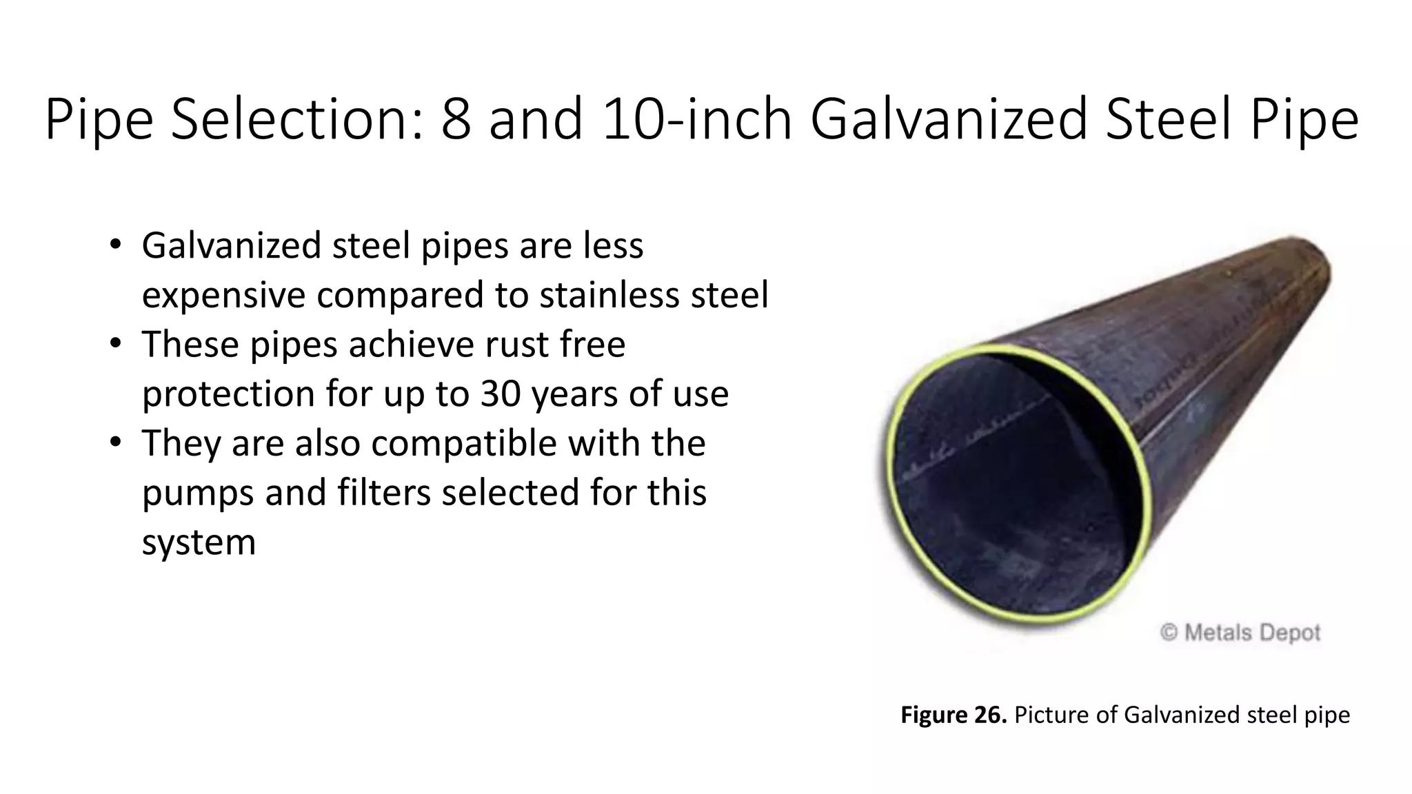 Pipe Selection: 8 and 10-inch Galvanized Steel Pipe
• Galvanized steel pipes are less
expensive compared to stainless steel
• These pipes achieve rust free
protection for up to 30 years of use
• They are also compatible with the
pumps and filters selected for this
system
Figure 26. Picture of Galvanized steel pipe
 