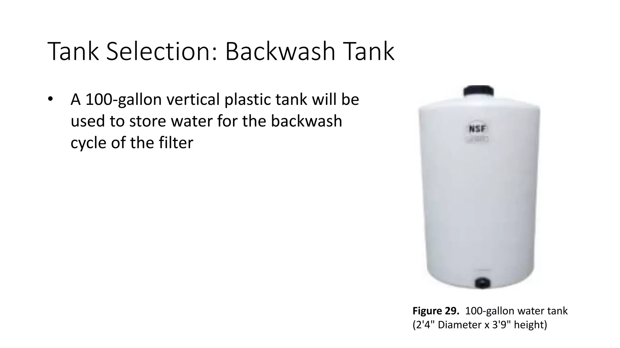 Tank Selection: Backwash Tank
• A 100-gallon vertical plastic tank will be
used to store water for the backwash
cycle of the filter
Figure 29. 100-gallon water tank
(2'4" Diameter x 3'9" height)
 