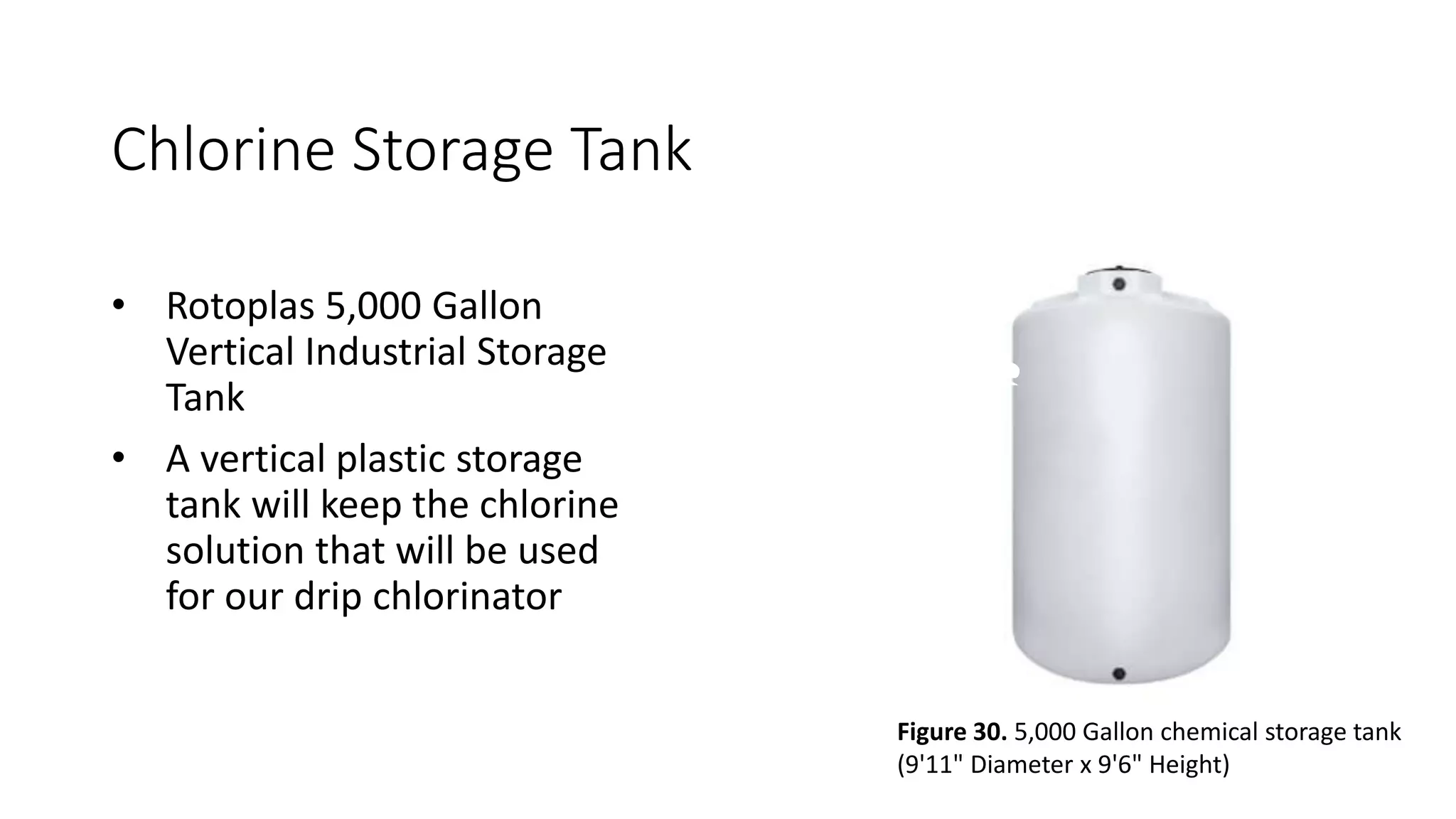 Chlorine Storage Tank
• Rotoplas 5,000 Gallon
Vertical Industrial Storage
Tank
• A vertical plastic storage
tank will keep the chlorine
solution that will be used
for our drip chlorinator
Figure 30. 5,000 Gallon chemical storage tank
(9'11" Diameter x 9'6" Height)
 
