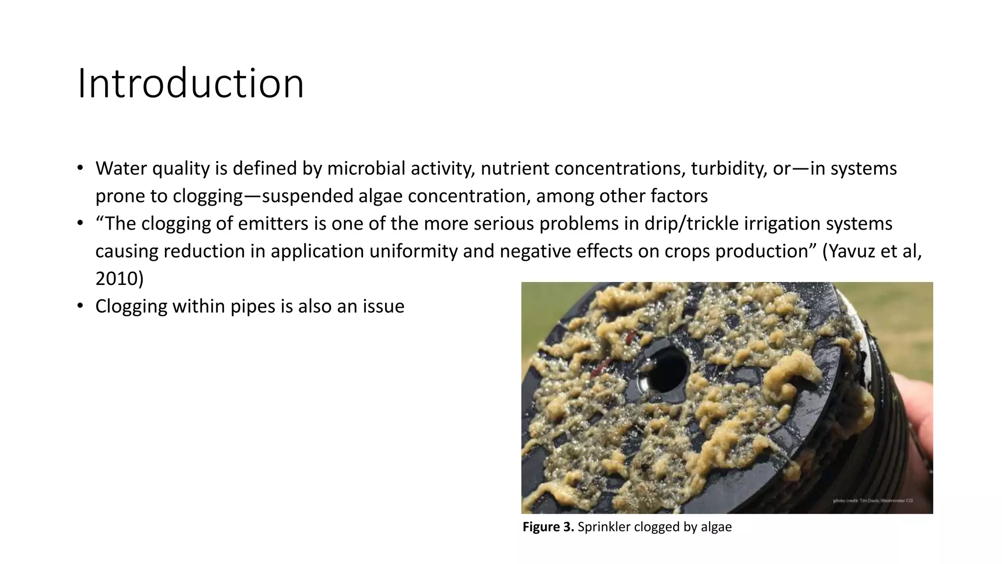 Introduction
• Water quality is defined by microbial activity, nutrient concentrations, turbidity, or—in systems
prone to clogging—suspended algae concentration, among other factors
• “The clogging of emitters is one of the more serious problems in drip/trickle irrigation systems
causing reduction in application uniformity and negative effects on crops production” (Yavuz et al,
2010)
• Clogging within pipes is also an issue
Figure 3. Sprinkler clogged by algae
 