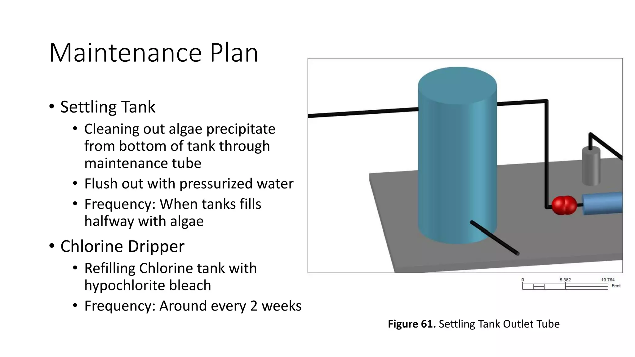 Maintenance Plan
• Settling Tank
• Cleaning out algae precipitate
from bottom of tank through
maintenance tube
• Flush out with pressurized water
• Frequency: When tanks fills
halfway with algae
• Chlorine Dripper
• Refilling Chlorine tank with
hypochlorite bleach
• Frequency: Around every 2 weeks
Figure 61. Settling Tank Outlet Tube
 