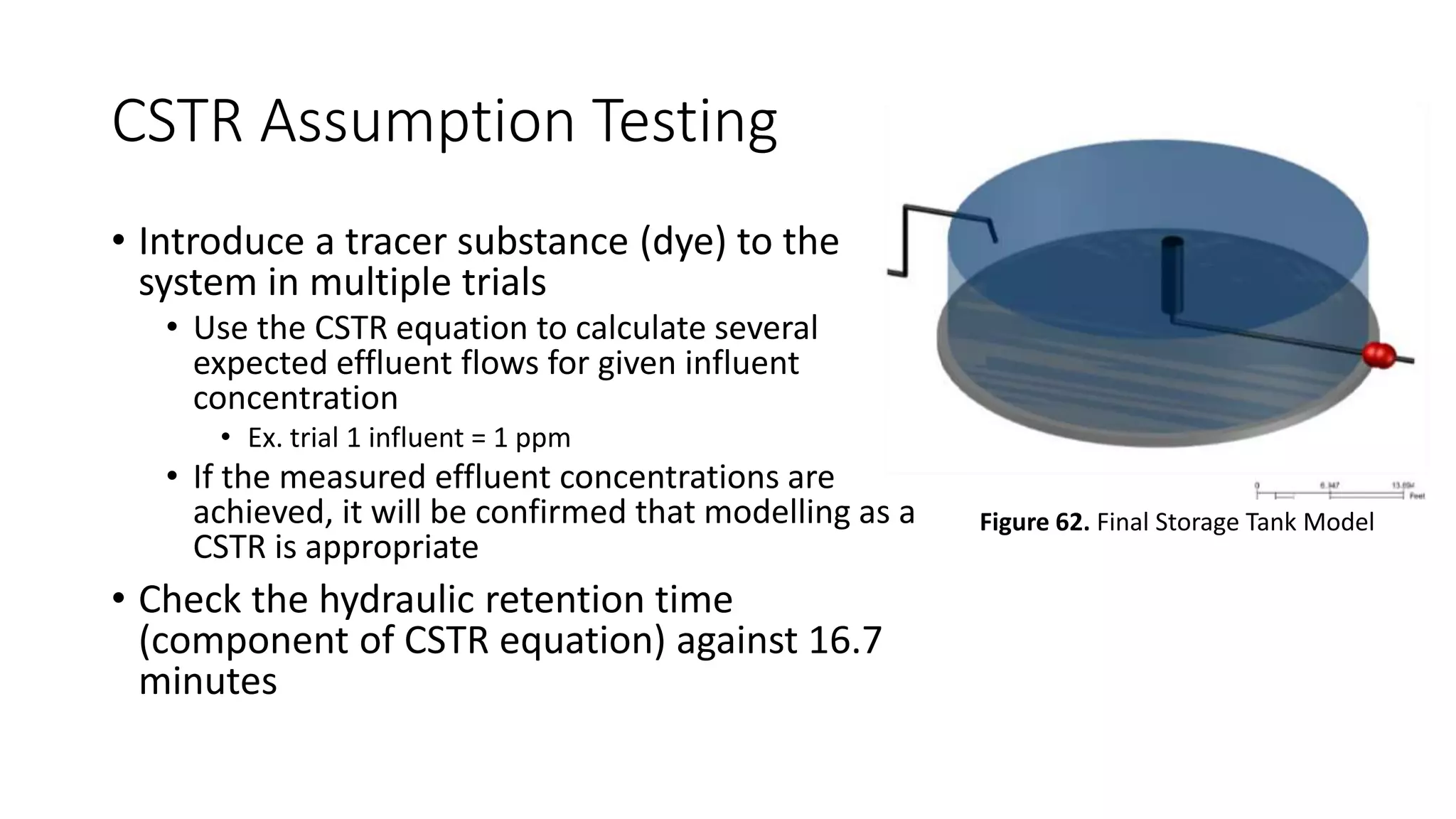 CSTR Assumption Testing
• Introduce a tracer substance (dye) to the
system in multiple trials
• Use the CSTR equation to calculate several
expected effluent flows for given influent
concentration
• Ex. trial 1 influent = 1 ppm
• If the measured effluent concentrations are
achieved, it will be confirmed that modelling as a
CSTR is appropriate
• Check the hydraulic retention time
(component of CSTR equation) against 16.7
minutes
Figure 62. Final Storage Tank Model
 